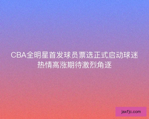 CBA全明星首发球员票选正式启动球迷热情高涨期待激烈角逐