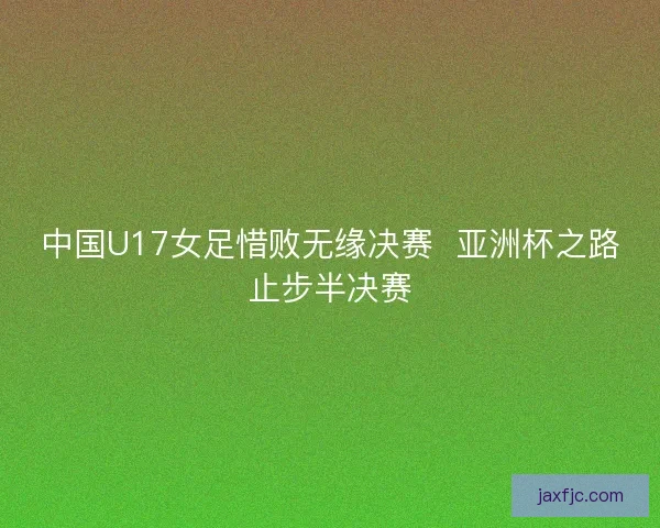 中国U17女足惜败无缘决赛  亚洲杯之路止步半决赛