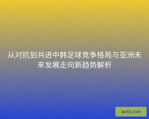 从对抗到共进中韩足球竞争格局与亚洲未来发展走向新趋势解析